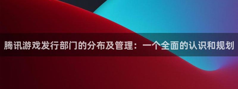 db电竞子出版社董事长：腾讯游戏发行部门的分布及管理：一个全面的认识和规划
